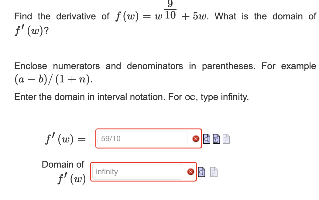 9
Find the derivative of f (w) = w 10 + 5w. What is the domain of
ƒ' (w)?
Enclose numerators and denominators in parentheses. For example
(a - b)/(1+n).
Enter the domain in interval notation. For ∞, type infinity.
ƒ' (w) =
-
Domain of
ƒ' (w)
59/10
infinity