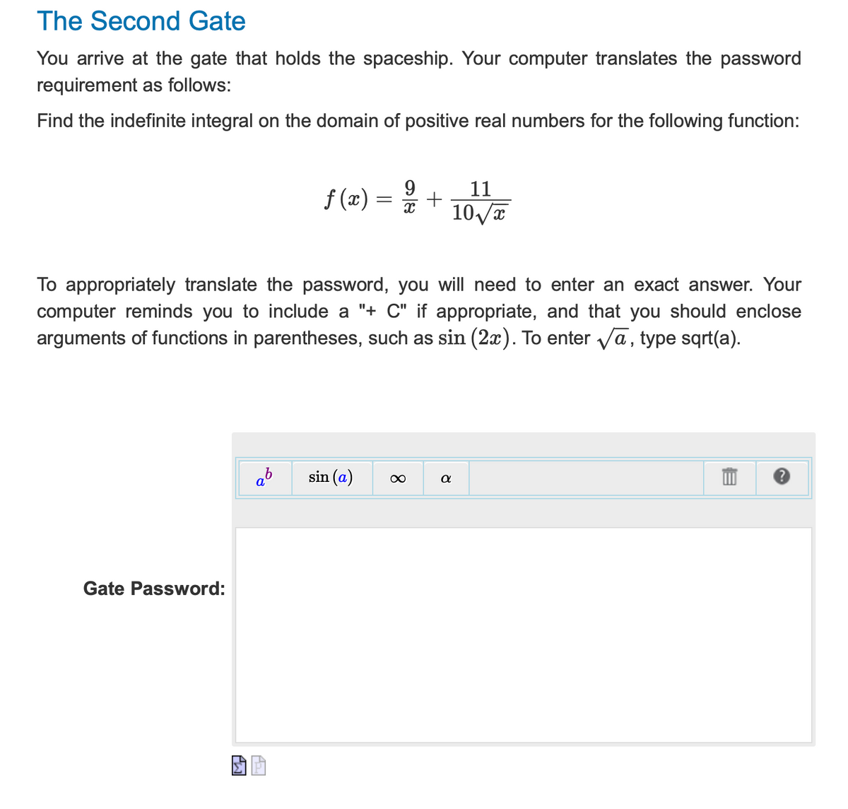 ### The Second Gate

You arrive at the gate that holds the spaceship. Your computer translates the password requirement as follows:

**Find the indefinite integral on the domain of positive real numbers for the following function:**

\[ f(x) = \frac{9}{x} + \frac{11}{10\sqrt{x}} \]

To appropriately translate the password, you will need to enter an exact answer. Your computer reminds you to include a "+ C" if appropriate, and that you should enclose arguments of functions in parentheses, such as \(\sin(2x)\). To enter \(\sqrt{a}\), type sqrt(a).

**Diagram Description:**
Below the instructions, there is an input panel with the following mathematical symbols and functions:
- \( a^b \): Button for exponentiation.
- \( \sin(a) \): Button for trigonometric function sine.
- \( \infty \): Button to enter the infinity symbol.
- \( \alpha \): Button to enter the Greek letter alpha.

There is an input box labeled "Gate Password:" where you are to enter the evaluated indefinite integral.

Example of how to input:
- For the integral of \(\frac{1}{x}\), which is \(\ln|x| + C\), you would type `ln(x) + C`.
- For \(\sqrt{x}\), you would use `sqrt(x)`.

Please ensure your answer is properly formatted to unlock the gate successfully.