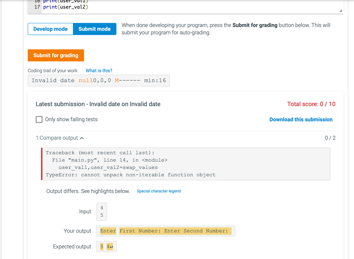 vall
17 print (user_val2)
Develop mode Submit mode
Submit for grading
Coding trail of your work What is this?
Invalid date null0,0,0 M------ min:16
Latest submission - Invalid date on Invalid date
Only show failing tests
1:Compare output ▲
Traceback (most recent call last):
File "main.py", line 14, in <module>
user_vall,user_val2=swap_values
TypeError: cannot unpack non-iterable function object
Output differs. See highlights below. Special character legend
Input
When done developing your program, press the Submit for grading button below. This will
submit your program for auto-grading.
Your output
Expected output
5
Enter First Number: Enter Second Number:
5 44
Total score: 0/10
Download this submission
0/2