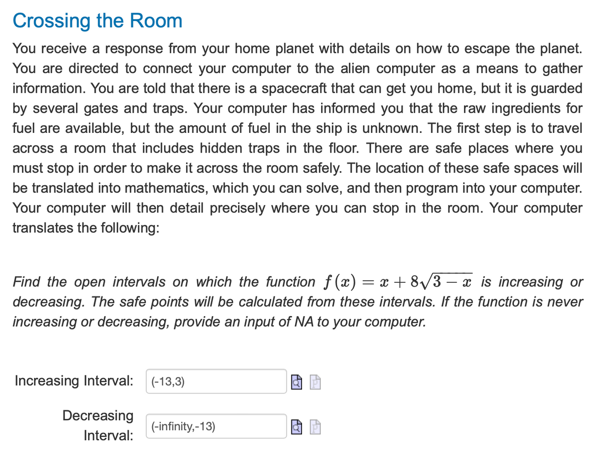 ### Crossing the Room

You receive a response from your home planet with details on how to escape the planet. You are directed to connect your computer to the alien computer as a means to gather information. You are told that there is a spacecraft that can get you home, but it is guarded by several gates and traps. Your computer has informed you that the raw ingredients for fuel are available, but the amount of fuel in the ship is unknown. The first step is to travel across a room that includes hidden traps in the floor. There are safe places where you must stop in order to make it across the room safely. The location of these safe spaces will be translated into mathematics, which you can solve, and then program into your computer. Your computer will then detail precisely where you can stop in the room. Your computer translates the following:

*Find the open intervals on which the function \( f(x) = x + 8\sqrt{3 - x} \) is increasing or decreasing. The safe points will be calculated from these intervals. If the function is never increasing or decreasing, provide an input of NA to your computer.*

**Increasing Interval:**

\[
(-13, 3)
\]

**Decreasing Interval:**

\[
(-\infty, -13)
\]