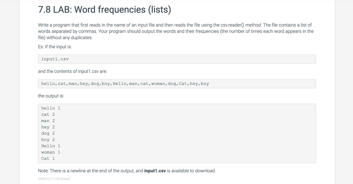 7.8 LAB: Word frequencies (lists)
Write a program that first reads in the name of an input file and then reads the file using the csv.reader() method. The file contains a list of
words separated by commas. Your program should output the words and their frequencies (the number of times each word appears in the
file) without any duplicates.
Ex: If the input is:
input1.csv
and the contents of input1.csv are:
hello, cat, man, hey, dog, boy, Hello, man, cat, woman, dog, Cat, hey, boy
the output is:
hello 1
cat 2
man 2
hey 2
dog 2
boy 2
Hello 1
woman 1
Cat 1
Note: There is a newline at the end of the output, and input1.csv is available to download.
440292.2711150.qx3zqy7