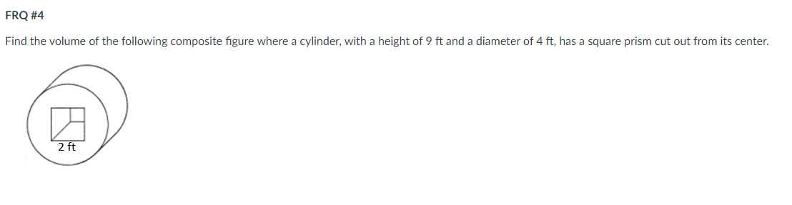 FRQ #4
Find the volume of the following composite figure where a cylinder, with a height of 9 ft and a diameter of 4 ft, has a square prism cut out from its center.
2 ft
