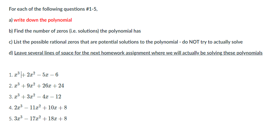 For each of the following questions #1-5,
a) write down the polynomial
b) Find the number of zeros (i.e. solutions) the polynomial has
c) List the possible rational zeros that are potential solutions to the polynomial - do NOT try to actually solve
d) Leave several lines of space for the next homework assignment where we will actually be solving these polynomials
1. x + 2x? – 5x – 6
2. x* + 9x? + 26x + 24
3. x3 + 3x2 – 4x – 12
-
4. 2x3 – 11x? +10x + 8
-
5. 3x – 17x2 +18x + 8
