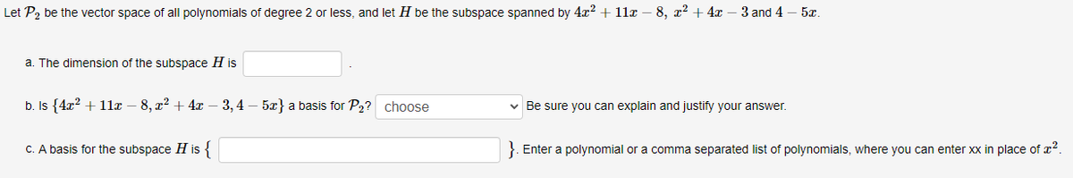 Let P2 be the vector space of all polynomials of degree 2 or less, and let H be the subspace spanned by 4x2 + 11x – 8, x² + 4x – 3 and 4 – 5.
a. The dimension of the subspace H is
b. Is {4x? + 11x – 8, x² + 4x – 3,4 – 5x} a basis for P2? choose
v Be sure you can explain and justify your answer.
C. A basis for the subspace H is {
}. Enter a polynomial or a comma separated list of polynomials, where you can enter xx in place of æ?.
