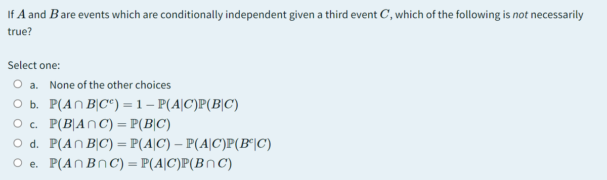 If A and Bare events which are conditionally independent given a third event C, which of the following is not necessarily
true?
Select one:
O a.
None of the other choices
O b. P(AN B|C°) = 1 – P(A|C)P(B|C)
O c P(B)An C) = P(Β| C)
O d. P(AN B|C) = P(A|C) – P(A|C)P(B°|C)
O e. P(ANBNC) = P(A|C)P(BnC)
