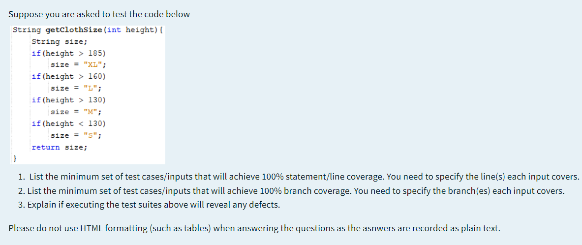 Suppose you are asked to test the code below
String getClothSize(int height){
String size;
if (height > 185)
size = "XL";
if (height > 160)
size = "L";
if (height > 130)
size = "M";
if (height < 130)
size = "S";
return size;
1. List the minimum set of test cases/inputs that will achieve 100% statement/line coverage. You need to specify the line(s) each input covers.
2. List the minimum set of test cases/inputs that will achieve 100% branch coverage. You need to specify the branch(es) each input covers.
3. Explain if executing the test suites above will reveal any defects.
Please do not use HTML formatting (such as tables) when answering the questions as the asnwers are recorded as plain text.
