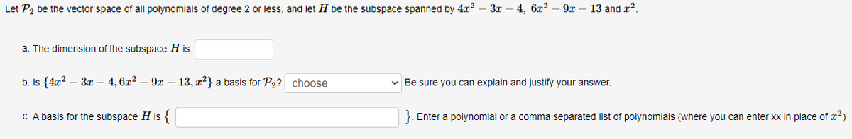 Let P2 be the vector space of all polynomials of degree 2 or less, and let H be the subspace spanned by 4x2 – 3x – 4, 6x?
9x
13 and x2.
a. The dimension of the subspace H is
b. Is {4x? – 3x – 4, 6x2 – 9x
13, x?} a basis for P2? choose
v Be sure you can explain and justify your answer.
C. A basis for the subspace H is {
}. Enter a polynomial or a comma separated list of polynomials (where you can enter xx in place of r²)
