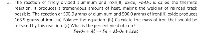 2. The reaction of finely divided aluminum and iron(III) oxide, FezO3, is called the thermite
reaction. It produces a tremendous amount of heat, making the welding of railroad track
possible. The reaction of 500.0 grams of aluminum and 500.0 grams of iron(III) oxide produces
166.5 grams of iron. (a) Balance the equation. (b) Calculate the mass of iron that should be
released by this reaction. (c) What is the percent yield of iron?
Fez03 + Al → Fe + Al203 + heat
