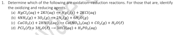 1. Determine which of the following are oxidation-reduction reactions. For those that are, identify
the oxidizing and reducing agents.
(a) HgCl2(aq) + 2KI(aq) → Hgl2(s) + 2KC((aq)
(b) 4NH3(g) + 302(g)→ 2N2(g) + 6H20(g)
(c) CacO3(s) + 2HNO3(aq) → Ca(NO3)2(aq) + CO2(g) + H20(t)
(d) PCI3(f) + 3H20(t) → 3HC((aq) + H3PO3(aq)
