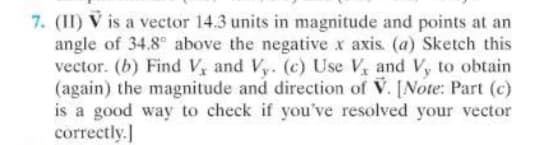 7. (II) V is a vector 14.3 units in magnitude and points at an
angle of 34.8° above the negative x axis. (a) Sketch this
vector. (b) Find V, and Vy. (c) Use V and Vy to obtain
(again) the magnitude and direction of V. [Note: Part (c)
is a good way to check if you've resolved your vector
correctly.]
