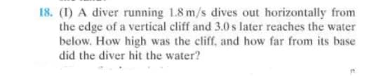 18. (1) A diver running 1.8 m/s dives out horizontally from
the edge of a vertical cliff and 3.0 s later reaches the water
below. How high was the cliff, and how far from its base
did the diver hit the water?
