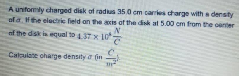 A uniformly charged disk of radius 35.0 cm carries charge with a density
of a. If the electric field on the axis of the disk at 5.00 cm from the center
N
of the disk is equal to 4,37 x 10°7
4.37 x
Calculate charge density o (in )
