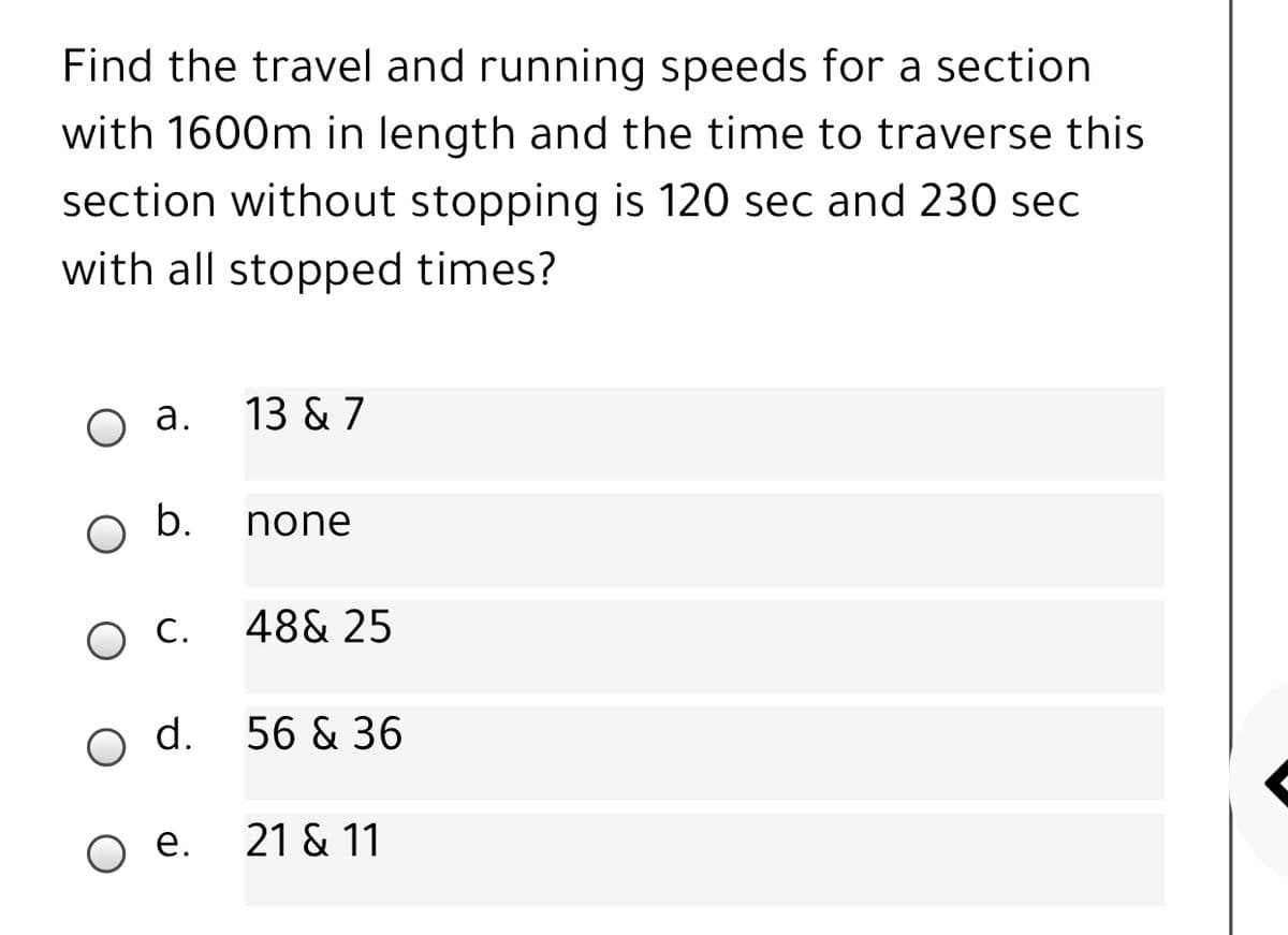 Find the travel and running speeds for a section
with 1600m in length and the time to traverse this
section without stopping is 120 sec and 230 sec
with all stopped times?
o a.
13 & 7
none
48& 25
О.
d.
56 & 36
е.
21 & 11
