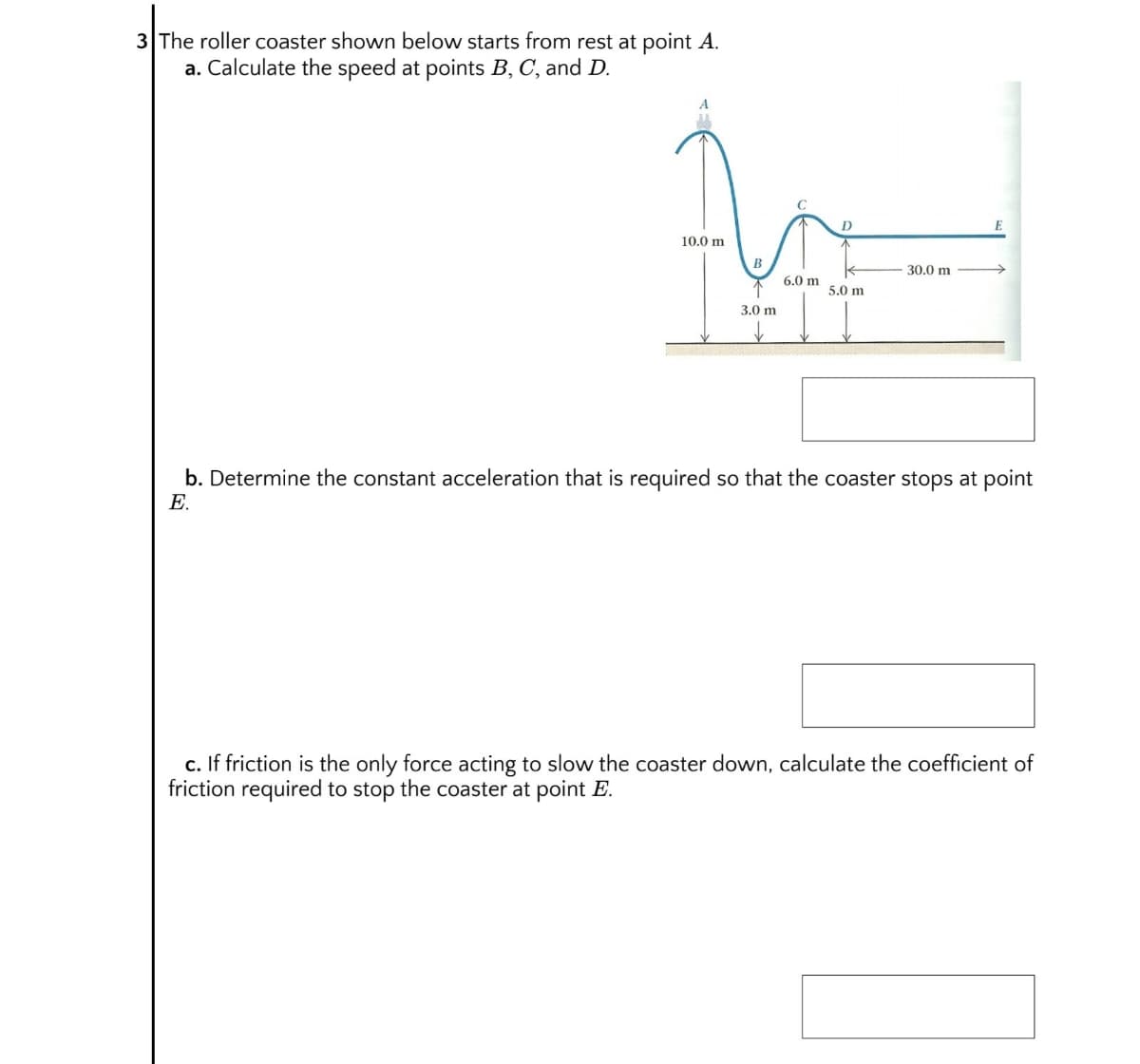 3 The roller coaster shown below starts from rest at point A.
a. Calculate the speed at points B, C, and D.
D
10.0 m
B
30.0 m
6,0 m
5.0 m
3.0 m
b. Determine the constant acceleration that is required so that the coaster stops at point
E.
c. If friction is the only force acting to slow the coaster down, calculate the coefficient of
friction required to stop the coaster at point E.
