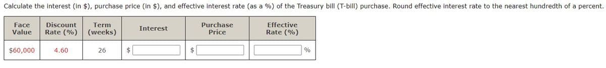 ### Treasury Bill Calculation

The following table is designed to help calculate the interest (in $), purchase price (in $), and effective interest rate (as a %) of a Treasury bill (T-bill) purchase. Please note that the effective interest rate should be rounded to the nearest hundredth of a percent.

| **Face Value** | **Discount Rate (%)** | **Term (weeks)** | **Interest** | **Purchase Price** | **Effective Rate (%)** |
|----------------|--------------------------|-------------------|-------------|--------------------|------------------------|
| $60,000        | 4.60                     | 26                | $           | $                  | %                      |

#### Calculation Steps:
1. **Calculate Interest**:
   - Use the formula: 
     \[
     \text{Interest} = \text{Face Value} \times \left( \frac{\text{Discount Rate} \times \text{Term}}{52} \right)
     \]
   - Input values: Face Value = $60,000, Discount Rate = 4.60%, Term = 26 weeks.
   
2. **Calculate Purchase Price**:
   - Use the formula:
     \[
     \text{Purchase Price} = \text{Face Value} - \text{Interest}
     \]
     
3. **Calculate Effective Rate**:
   - Use the formula:
     \[
     \text{Effective Rate} = \left( \frac{\text{Interest}}{\text{Purchase Price}} \right) \times \left( \frac{52}{\text{Term}} \right) \times 100
     \]
   
Fill out the blank fields in the table as per the instructions using the formulas above. This will provide the necessary financial metrics for evaluating the T-bill purchase.