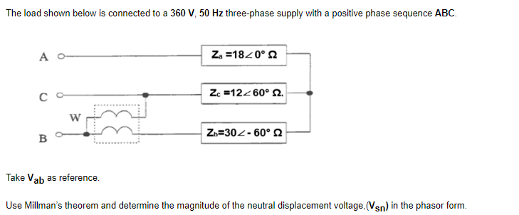 The load shown below is connected to a 360 V, 50 Hz three-phase supply with a positive phase sequence ABC.
A
Za=18/0°
Zc =12<60° 2.
с
W
Zh=30-60° Q
B
Take Vab as reference.
Use Millman's theorem and determine the magnitude of the neutral displacement voltage. (Vsn) in the phasor form.