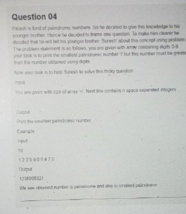 Question 04
Palash is fond of palindromic numbers. So he decided to give this knowledge to his
younger brother Hence he decided to frame one question. To make him clearer he
decided that he will tell his younger brother Suresh' about this concept using problem
The problem statement is as follows, you are given with array containing digits 0-9
your task is to print the smallest paindromic number 't' but this number must be greater
than the number obtained using digits
Now your task is to help Suresh to solve this tricky question
input
You are given with size of array 'n' Next line contains n space separated integers
Output
Print the smallest palindromic number
Example
Input
10
1235968470
Output
1235095321
We see obtained number is palindrome and also is smallest palindrome