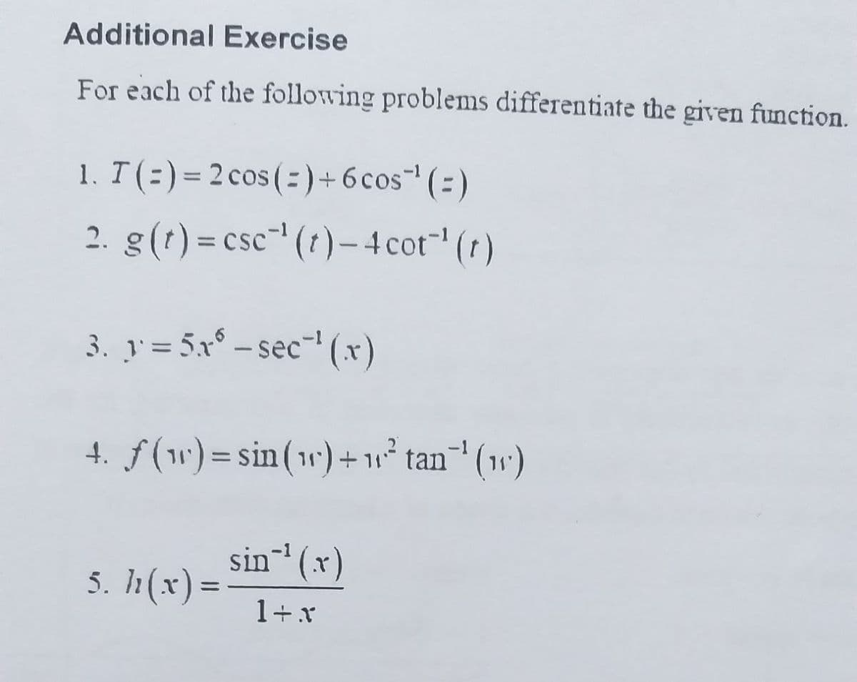 Additional Exercise
For each of the following problems differentiate the given function.
1. T(=)= 2 cos(= )+6 cos(=)
%3D
2. g(t) = csc" (t)– 4 cot" (t)
%3D
3. y = 5x° – sec-' (x)
4. f(w) = sin(1) + 1° tan' (1w')
sin (x)
5. h(x) =
%3D
1+x
