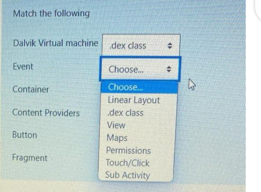 Match the following
Dalvik Virtual machine
Event
Container
Content Providers
Button
Fragment
.dex class
Choose...
Choose...
Linear Layout
.dex class
View
Maps
Permissions
Touch/Click
Sub Activity
<<
El