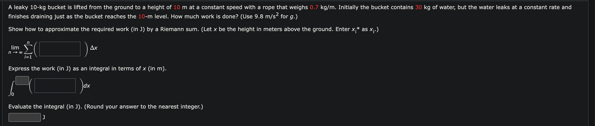 A leaky 10-kg bucket is lifted from the ground to a height of 10 m at a constant speed with a rope that weighs 0.7 kg/m. Initially the bucket contains 30 kg of water, but the water leaks at a constant rate and
finishes draining just as the bucket reaches the 10-m level. How much work is done? (Use 9.8 m/s² for g.)
Show how to approximate the required work (in J) by a Riemann sum. (Let x be the height in meters above the ground. Enter x.* as x₁.)
lim
n→ ∞0
n
i=1
Ax
Express the work (in J) as an integral in terms of x (in m).
dx
Evaluate the integral (in J). (Round your answer to the nearest integer.)
J