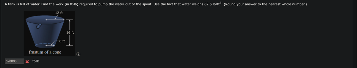 A tank is full of water. Find the work (in ft-lb) required to pump the water out of the spout. Use the fact that water weighs 62.5 lb/ft³. (Round your answer to the nearest whole number.)
528000
12 ft
X ft-lb
6 ft
frustum of a cone
16 ft