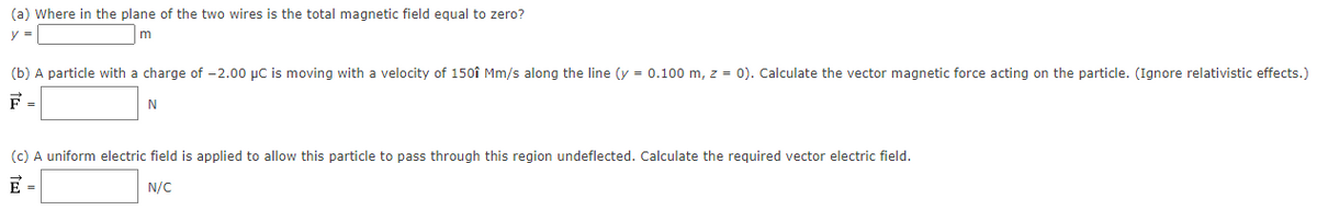 (a) Where in the plane of the two wires is the total magnetic field equal to zero?
y =
(b) A particle with a charge of -2.00 µC is moving with a velocity of 150î Mm/s along the line (y = 0.100 m, z = 0). Calculate the vector magnetic force acting on the particle. (Ignore relativistic effects.)
F =
N
(c) A uniform electric field is applied to allow this particle to pass through this region undeflected. Calculate the required vector electric field.
E =
N/C
