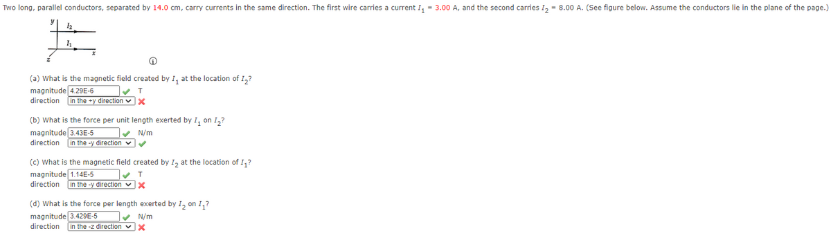Two long, parallel conductors, separated by 14.0 cm, carry currents in the same direction. The first wire carries a current I, = 3.00 A, and the second carries I, = 8.00 A. (See figure below. Assume the conductors lie in the plane of the page.)
I
(a) What is the magnetic field created by I, at the location of I,?
magnitude 4.29E-6
direction
in the +y direction vX
(b) What is the force per unit length exerted by I, on I,?
magnitude 3.43E-5
direction
N/m
in the -y direction v
(c) What is the magnetic field created by I, at the location of I,?
magnitude 1.14E-5
direction
T
in the -y direction
(d) What is the force per length exerted by I, on I,?
magnitude 3.429E-5
N/m
in the -z direction vX
direction
