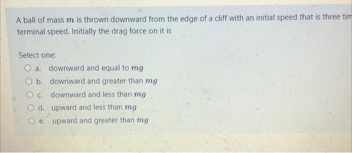 A ball of mass m is thrown downward from the edge of a cliff with an initial speed that is three tim
terminal speed. Initially the drag force on it is
Select one:
O a. downward and equal to mg
O b.
downward and greater than mg
O c.
downward and less than mg
O d.
upward and less than mg
Oe. upward and greater than mg