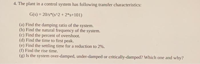 4. The plant in a control system has following transfer characteristics:
G(s) = 20/s*(s^2 + 2*s+101)
(a) Find the damping ratio of the system.
(b) Find the natural frequency of the system.
(c) Find the percent of overshoot.
(d) Find the time to first peak.
(e) Find the settling time for a reduction to 2%.
(f) Find the rise time.
(g) Is the system over-damped, under-damped or critically-damped? Which one and why?