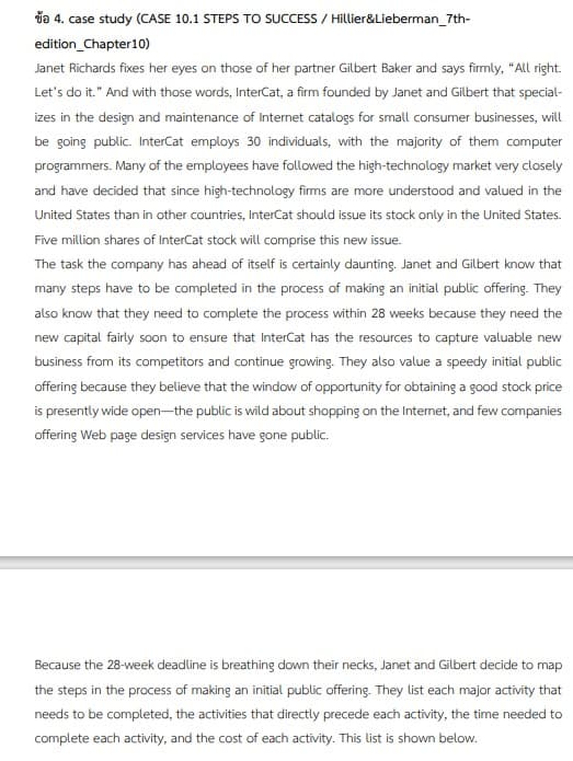 da 4. case study (CASE 10.1 STEPS TO SUCCESS / Hillier&Lieberman_7th-
edition_Chapter10)
Janet Richards fixes her eyes on those of her partner Gilbert Baker and says firmly, "All right.
Let's do it." And with those words, InterCat, a firm founded by Janet and Gilbert that special-
izes in the design and maintenance of Internet catalogs for small consumer businesses, will
be going public. InterCat employs 30 individuals, with the majority of them computer
programmers. Many of the employees have followed the high-technology market very closely
and have decided that since high-technology firms are more understood and valued in the
United States than in other countries, InterCat should issue its stock only in the United States.
Five million shares of InterCat stock will comprise this new issue.
The task the company has ahead of itself is certainly daunting. Janet and Gilbert know that
many steps have to be completed in the process of making an initial public offering. They
also know that they need to complete the process within 28 weeks because they need the
new capital fairly soon to ensure that InterCat has the resources to capture valuable new
business from its competitors and continue growing. They also value a speedy initial public
offering because they believe that the window of opportunity for obtaining a good stock price
is presently wide open-the public is wild about shopping on the Internet, and few companies
offering Web page design services have gone public.
Because the 28-week deadline is breathing down their necks, Janet and Gilbert decide to map
the steps in the process of making an initial public offering. They list each major activity that
needs to be completed, the activities that directly precede each activity, the time needed to
complete each activity, and the cost of each activity. This list is shown below.
