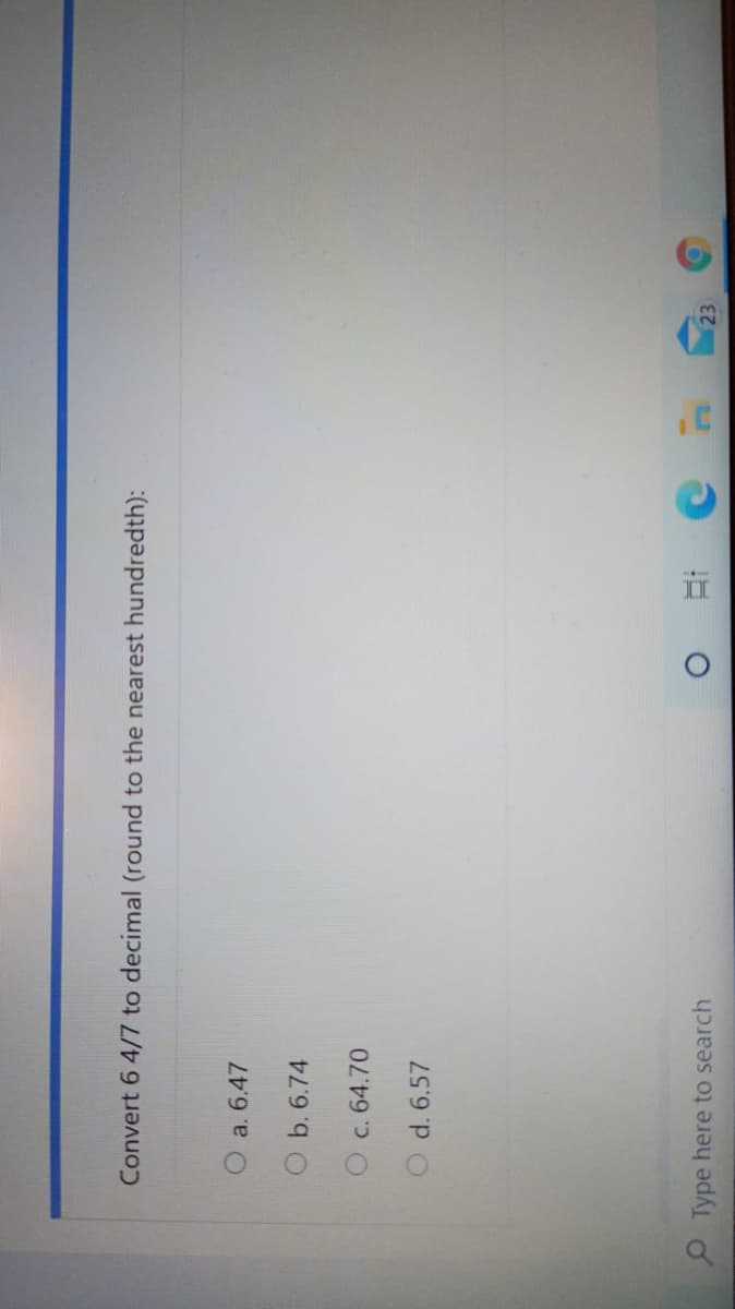 Convert 6 4/7 to decimal (round to the nearest hundredth):
a. 6.47
O b. 6.74
c. 64.70
d. 6.57
O Type here to search
23
