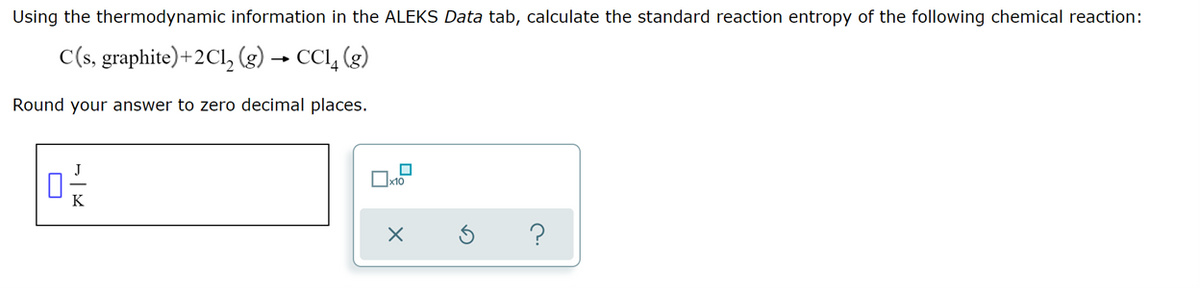 Using the thermodynamic information in the ALEKS Data tab, calculate the standard reaction entropy of the following chemical reaction:
C(s, graphite) + 2Cl₂ (g) → CCl4 (g)
Round your answer to zero decimal places.
?
☐x10
X