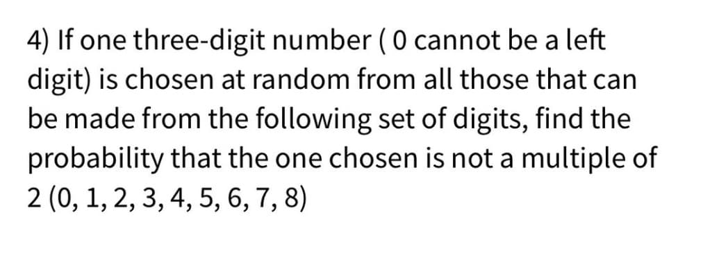 4) If one three-digit number (0 cannot be a left
digit) is chosen at random from all those that can
be made from the following set of digits, find the
probability that the one chosen is not a multiple of
2 (0, 1, 2, 3, 4, 5, 6, 7, 8)
