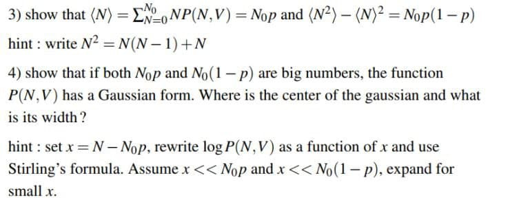 3) show that (N) = ENONP(N,V) = Nop and (N²) – (N)² = Nop(1– p)
hint : write N2 = N(N – 1)+N
N=0+
4) show that if both Nop and No(1– p) are big numbers, the function
P(N,V) has a Gaussian form. Where is the center of the gaussian and what
is its width?
hint : set x – Nop, rewrite log P(N,V) as a function of x and use
Stirling's formula. Assume x << Nop and x << No(1- p), expand for
small x.
