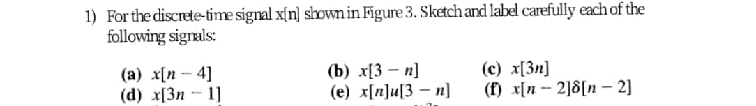 1) Forthe discrete-time signal x[n] shown in Figure 3. Sketch and label carefully each of the
following signals:
(a) x[n – 4]
(d) x[3n – 1]
(b) x[3 – n]
(e) x[n]u[3 – n]
(c) x[3n]
(f) x[n – 2]8[n – 2]
