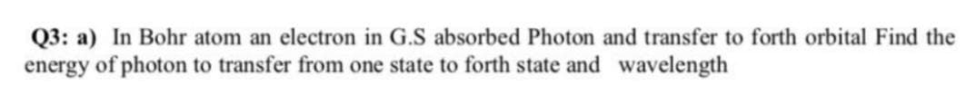 Q3: a) In Bohr atom an electron in G.S absorbed Photon and transfer to forth orbital Find the
energy of photon to transfer from one state to forth state and wavelength
