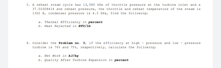 3. A reheat steam cycle has 13, 580 kPa of throttle pressure at the turbine inlet and a
37.50308414 atm reheat pressure, the throttle and reheat temperature of the steam is
1302 R, condenser pressure is 4.3 kPa, find the following:
a. Thermal Efficiency in percent
b. Heat Rejected in BTU/lb
4. Consider the Problem no. 3, if the efficiency at high pressure and low pressure
turbine is 76% and 75%, respectively, calculate the following:
a. Net Work in kJ/kg
b. Quality After Turbine Expansion in percent