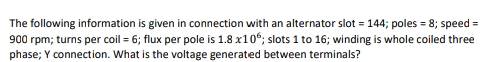 The following information is given in connection with an alternator slot = 144; poles = 8; speed=
900 rpm; turns per coil = 6; flux per pole is 1.8 x106; slots 1 to 16; winding is whole coiled three
phase; Y connection. What is the voltage generated between terminals?