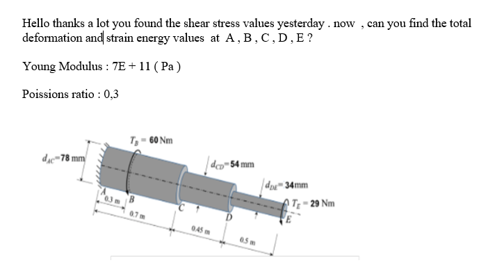 Hello thanks a lot you found the shear stress values yesterday . now , can you find the total
deformation and strain energy values at A, B, C, D, E ?
Young Modulus : 7E + 11 ( Pa )
Poissions ratio : 0,3
T, - 60 Nm
dịc=78 mm
dco=54 mm
dpx™ 34mm
ATĘ = 29 Nm
0.7m
045 m
05 m
