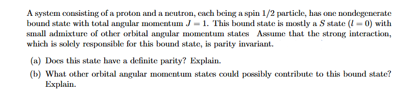 A system consisting of a proton and a neutron, cach being a spin 1/2 particle, has one nondegenerate
bound state with total angular momentum J = 1. This bound state is mostly a S state (1 = 0) with
small admixture of other orbital angular momentum states Assume that the strong interaction,
which is solely responsible for this bound state, is parity invariant.
(a) Docs this state have a definite parity? Explain.
(b) What other orbital angular momentum states could possibly contribute to this bound state?
Explain.
