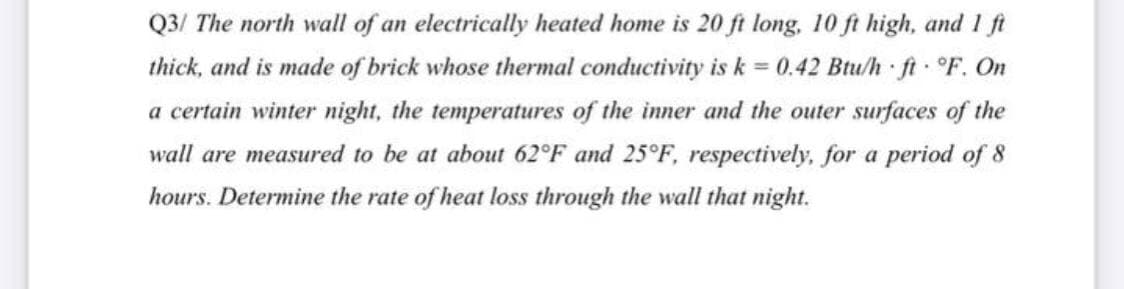 Q3/ The north wall of an electrically heated home is 20 ft long, 10 ft high, and 1 ft
thick, and is made of brick whose thermal conductivity is k = 0.42 Btu/h ft °F. On
a certain winter night, the temperatures of the inner and the outer surfaces of the
wall are measured to be at about 62°F and 25°F, respectively, for a period of 8
hours. Determine the rate of heat loss through the wall that night.
