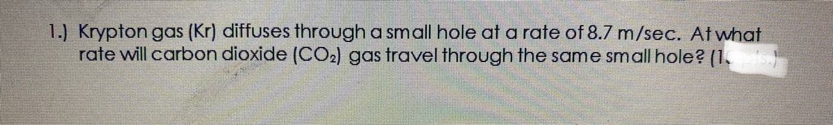 1.) Krypton gas (Kr) diffuses through a smoall hole at a rate of 8.7 m/sec. At what
rate will carbon dioxide (CO2) gas travel through the same small hole? (1..)
