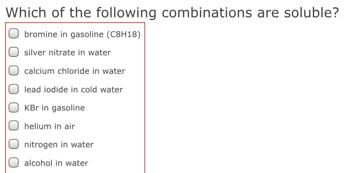 Which of the following combinations are soluble?
bromine in gasoline (C8H18)
silver nitrate in water
calcium chloride in water
lead iodide in cold water
O KBr in gasoline
helium in air
nitrogen in water
alcohol in water
