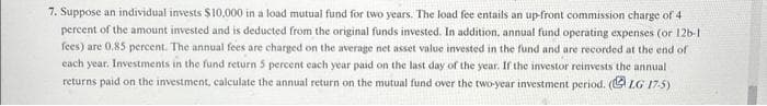 7. Suppose an individual invests $10,000 in a load mutual fund for two years. The load fee entails an up-front commission charge of 4
percent of the amount invested and is deducted from the original funds invested. In addition, annual fund operating expenses (or 126-1
fees) are 0.85 percent. The annual fees are charged on the average net asset value invested in the fund and are recorded at the end of
each year. Investments in the fund return 5 percent each year paid on the last day of the year. If the investor reinvests the annual
returns paid on the investment, calculate the annual return on the mutual fund over the two-year investment period. (LG 17-5)