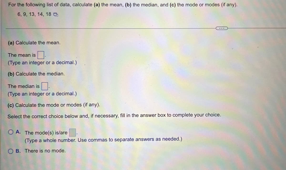 For the following list of data, calculate (a) the mean, (b) the median, and (c) the mode or modes (if any).
6, 9, 13, 14, 18
(a) Calculate the mean.
The mean is
(Type an integer or a decimal.)
(b) Calculate the median.
The median is
(Type an integer or a decimal.)
(c) Calculate the mode or modes (if any).
Select the correct choice below and, if necessary, fill in the answer box to complete your choice.
OA. The mode(s) is/are
(Type a whole number. Use commas to separate answers as needed.)
...
OB. There is no mode.