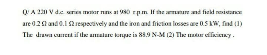 Q/ A 220 V d.c. series motor runs at 980 r.p.m. If the armature and field resistance
are 0.2 Q and 0.1 Q respectively and the iron and friction losses are 0.5 kW, find (1)
The drawn current if the armature torque is 88.9 N-M (2) The motor efficiency.
