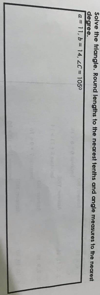 Solve the triangle. Round lengths to the nearest tenths and angle measures to the nearest
degree.
a = 11, b = 14, LC = 1050
