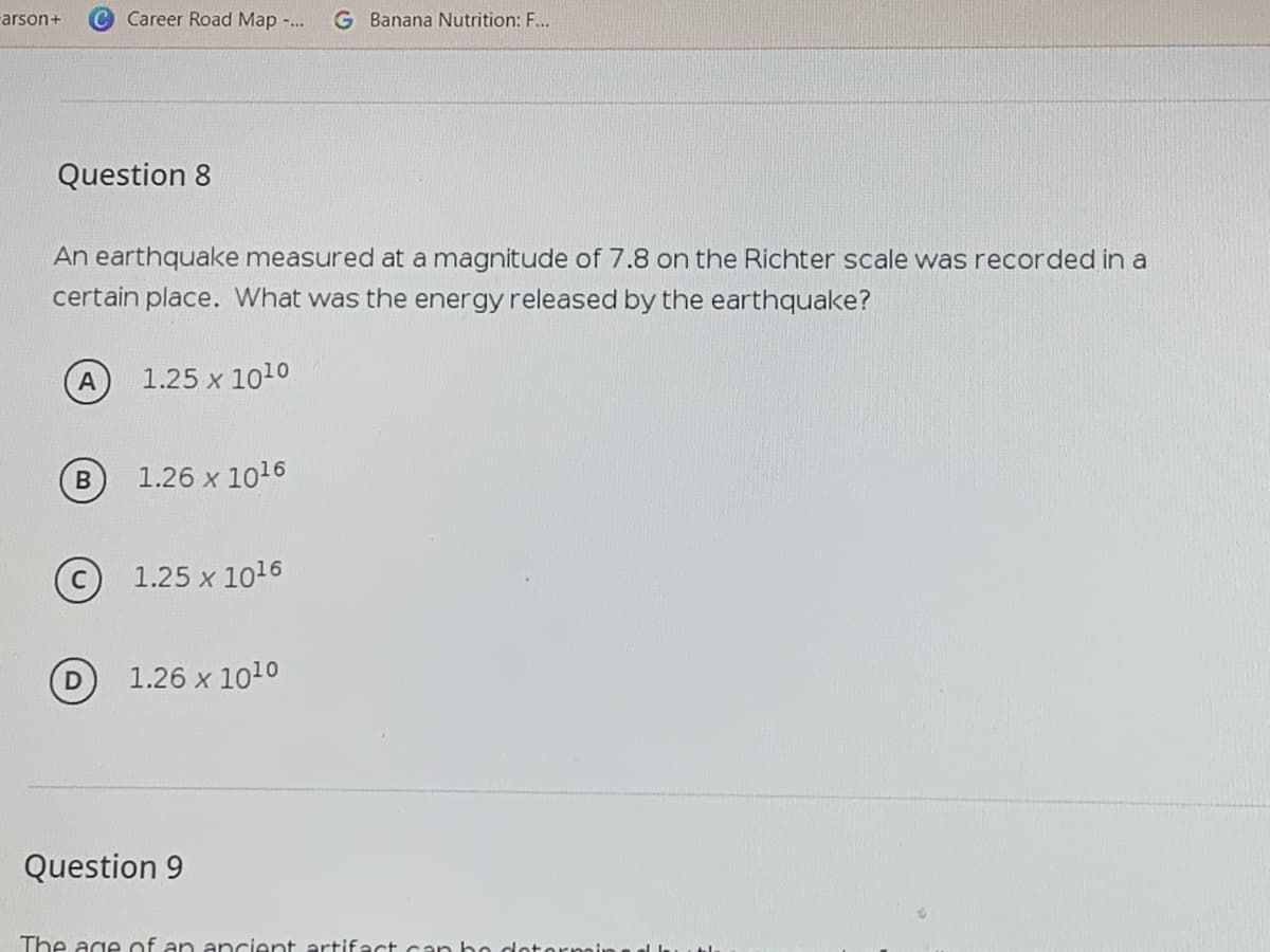 rarson+
Career Road Map -..
G Banana Nutrition: F...
Question 8
An earthquake measured at a magnitude of 7.8 on the Richter scale was recorded in a
certain place. What was the energy released by the earthquake?
A
1.25 x 1010
1.26 x 1016
C 1.25 x 1016
1.26 x 1010
Question 9
The age of an ancient artifact can ho dotornin
