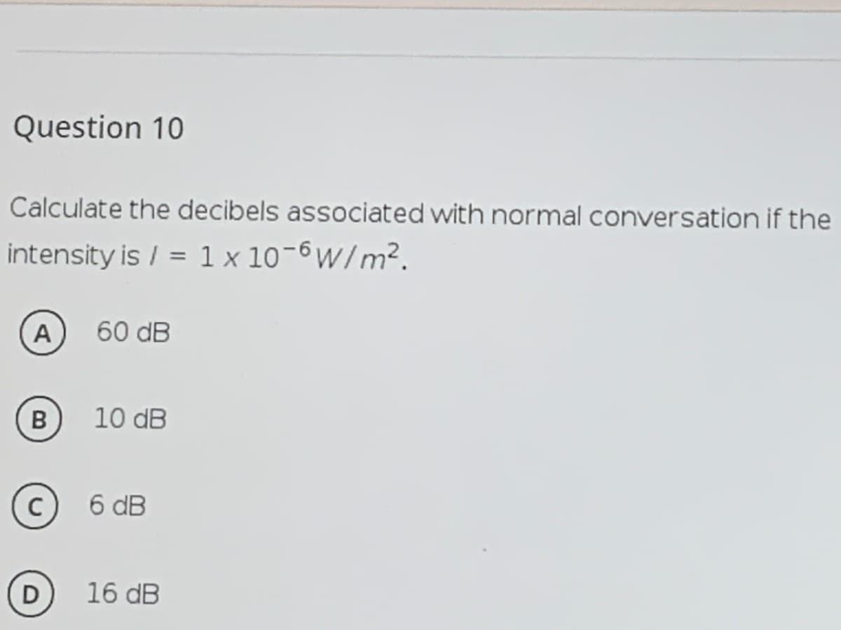 Question 10
Calculate the decibels associated with normal conversation if the
intensity is / = 1 x 10-6W/m².
A
60 dB
B
10 dB
6 dB
D
16 dB
