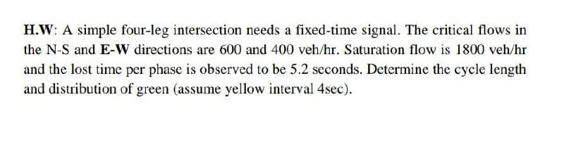 H.W: A simple four-leg intersection needs a fixed-time signal. The critical flows in
the N-S and E-W directions are 600 and 400 veh/hr. Saturation flow is 1800 veh/hr
and the lost time per phase is observed to be 5.2 seconds. Determine the cycle length
and distribution of green (assume yellow interval 4sec).
